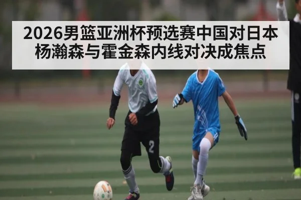 2026男篮亚洲杯预选赛中国对日本 杨瀚森与霍金森内线对决成焦点